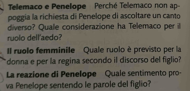 Telemaco e Penelope Perché Telemaco non ap- 
poggia la richiesta di Penelope di ascoltare un canto 
diverso? Quale considerazione ha Telemaco per il 
ruolo dell'aedo? 
Il ruolo femminile Quale ruolo è previsto per la 
donna e per la regina secondo il discorso del figlio? 
La reazione di Penelope Quale sentimento pro- 
va Penelope sentendo le parole del figlio?