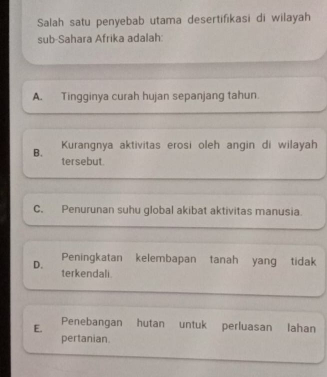 Salah satu penyebab utama desertifikasi di wilayah
sub-Sahara Afrika adalah:
A. Tingginya curah hujan sepanjang tahun.
B. Kurangnya aktivitas erosi oleh angin di wilayah
tersebut.
C. Penurunan suhu global akibat aktivitas manusia.
D. Peningkatan kelembapan tanah yang tidak
terkendali.
E. Penebangan hutan untuk perluasan lahan
pertanian.