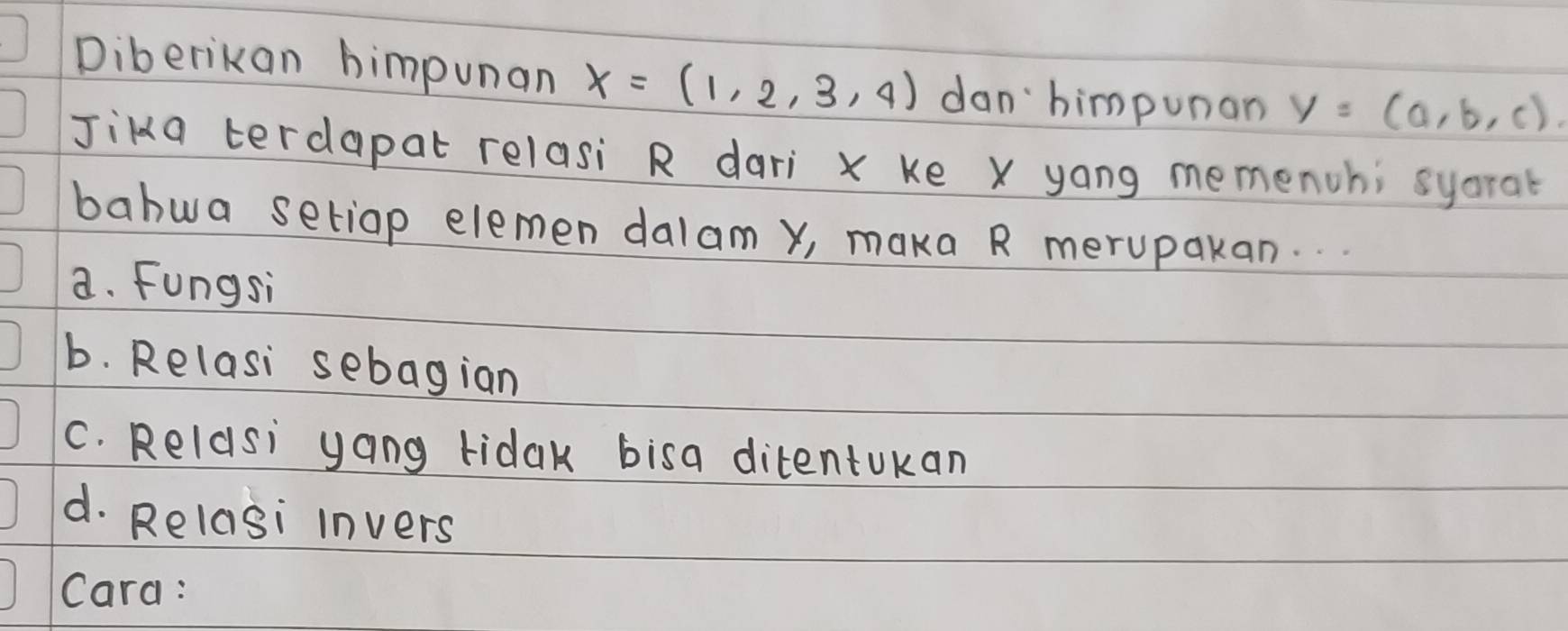 Diberikan himpunan x=(1,2,3,4) dan himpunan y=(a,b,c). 
Jika terdapat relasi R dari x ke X yong memenchi syorat
bahwa setiap elemen dalam y, maka R merupakan.
a. Fungsi
b. Relasi sebagian
C. Reldsi yang ridak bisa ditentukan
d. Relasi invers
Cara :