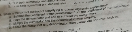 A 9 in both numerator and denominall
B. x in both numerator and denominator D. x+2 and x. Which is the correct method of simplifying a rational algebraic expression?
A. Subtract the coefficient of the denominator from the coefficient of the numerator.
B. Copy the denominator and add or subtract the numerators.
C. Multiply the numerator and the denominator, then simplify.
D. Factor the numerator and denominator, then cancel out common factors.
_ (x+1) ?
x^2-1. =