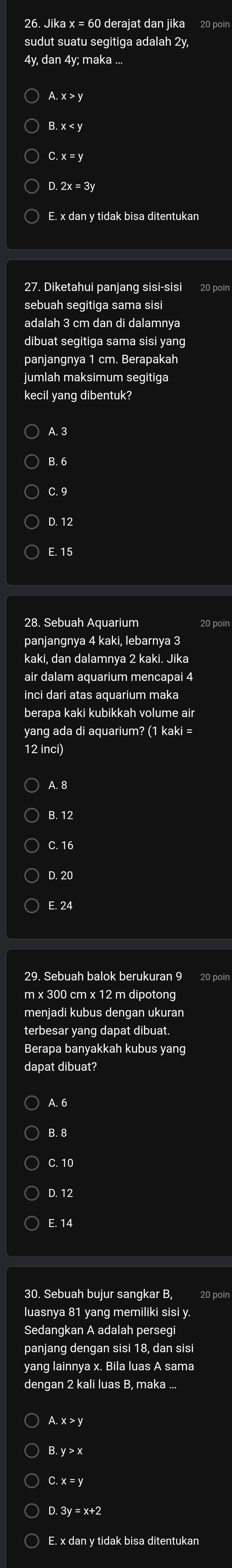 Jika x = 60 derajat dan jika 20 poin
sudut suatu segitiga adalah 2y,
4v dan 4v; maka ..
A. x > y
B. x <
C. x = y
D. 2x = 3y
E. x dan y tidak bisa ditentukan
27. Diketahui panjang sisi-sisi 20 poin
sebuah segitiga sama sisi
adalah 3 cm dan di dalamnya
dibuat segitiga sama sisi yang
panjangnya 1 cm. Berapakah
jumlah maksimum segitiga
kecil yang dibentuk?
A. 3
B. 6
C. 9
D. 12
E. 15
28. Sebuah Aquarium
panjangnya 4 kaki, lebarnya 3
kaki, dan dalamnya 2 kaki. Jika
air dalam aquarium mencapai 4
inci dari atas aquarium maka
berapa kaki kubikkah volume air
yang ada di aquarium? (1 kaki =
12 inci)
A. 8
B. 12
C. 16
D. 20
E. 24
29. Sebuah balok berukuran 9 20 poin
m x 300 cm x 12 m dipotong
menjadi kubus dengan ukuran
terbesar yang dapat dibuat.
Berapa banyakkah kubus yang
dapat dibuat?
A. 6
B. 8
C. 10
D. 12
E. 14
30. Sebuah bujur sangkar B 20 poin
luasnya 81 yang memiliki sisi y.
Sedangkan A adalah persegi
panjang dengan sisi 18, dan sisi
yang lainnya x. Bila luas A sama
A. x > y
B. y > x
C. x = y
D. 3y = x+2
E. x dan y tidak bisa ditentukan