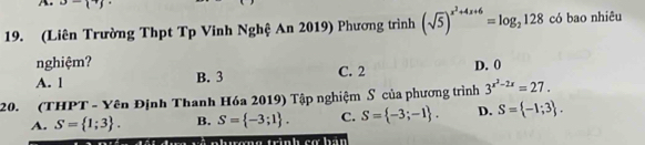 u-i· j 
19. (Liên Trường Thpt Tp Vinh Nghệ An 2019) Phương trình (sqrt(5))^x^2+4x+6=log _2128 có bao nhiêu
nghiệm?
A. l B. 3 C. 2 D. 0
20. (THPT - Yên Định Thanh Hóa 2019) Tập nghiệm S của phương trình 3^(x^2)-2x=27.
A. S= 1;3. B. S= -3;1. C. S= -3;-1. D. S= -1;3.