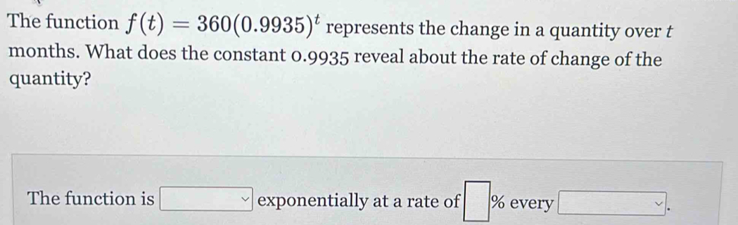 The function f(t)=360(0.9935)^t represents the change in a quantity over t
months. What does the constant 0.9935 reveal about the rate of change of the 
quantity? 
The function is □ exponentially at a rate of □ % every □.