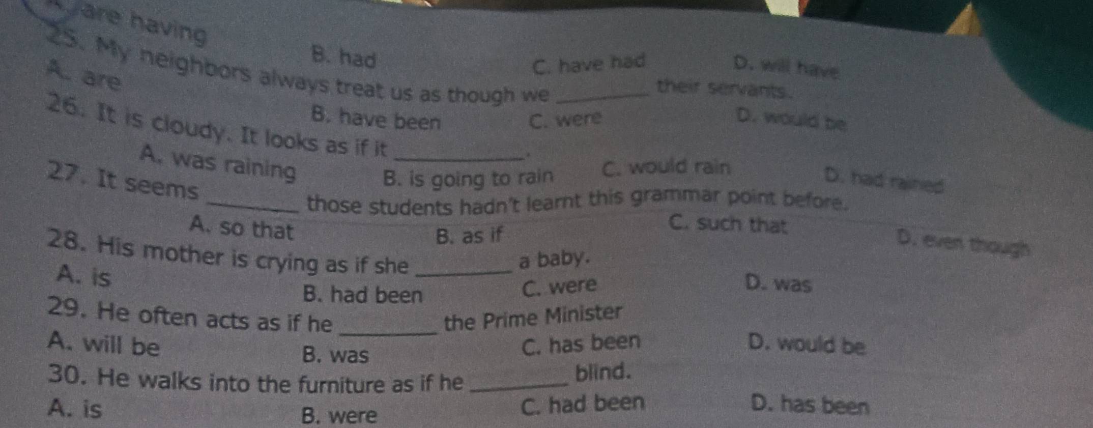 are having
B. had
C. have had D. will have
25. My neighbors always treat us as though we_
A. are
their servants.
B. have been C. were D. would be
26. It is cloudy. It looks as if it
.
A. was raining _C. would rain
27. It seems
B. is going to rain D. had rained
_those students hadn't learnt this grammar point before.
A. so that
B. as if
C. such that
D. even though
a baby.
28. His mother is crying as if she _D. was
A. is
B. had been
C. were
29. He often acts as if he _the Prime Minister
A. will be C. has been D. would be
B. was
blind.
30. He walks into the furniture as if he _D. has been
A. is B. were
C. had been