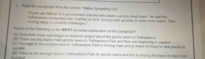 Read the paragraph from the section "Males Spreading Out."
"Frank van Manen is a government scientist who leads a grizzly study team. He said the
Yellowstone ecosystern has reached its limit, forcing male grizzlies to seek more space. Their
moving away is creating challenges."
Which of the following is the MOST accurate explanation of this paragraph?
(A) Scientists have now begun a research project about the grizzly bears in Yellowstone.
(B) There are too many male grizzly bears in Yellowstone Park and they are beginning to expand.
(C) Damage to the environment in Yellowstone Park is forcing male grizzly bears to travel to new places to
survive.
(D) There is not enough food in Yellowstone Park for grizzly bears and this is forcing the bears to steal from
humans