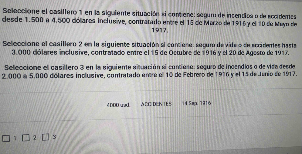 Seleccione el casillero 1 en la siguiente situación si contiene: seguro de incendios o de accidentes 
desde 1.500 a 4.500 dólares inclusive, contratado entre el 15 de Marzo de 1916 y el 10 de Mayo de 
1917. 
Seleccione el casillero 2 en la siguiente situación si contiene: seguro de vida o de accidentes hasta
3.000 dólares inclusive, contratado entre el 15 de Octubre de 1916 y el 20 de Agosto de 1917. 
Seleccione el casillero 3 en la siguiente situación si contiene: seguro de incendios o de vida desde
2.000 a 5.000 dólares inclusive, contratado entre el 10 de Febrero de 1916 y el 15 de Junio de 1917.
4000 usd. ACCIDENTES 14 Sep. 1916
2 3