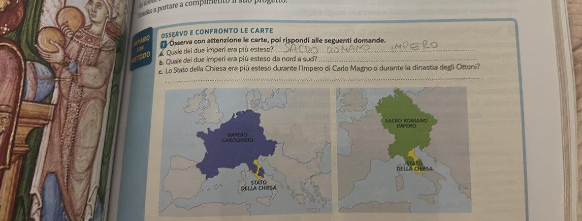 crito a portare a compimento 
RO OSSERVO E CONFRONTO LE CARTE 
* Osserva con attenzione le carte, poi rispondi alle seguenti domande. 
1 Quale dei due imperi era più esteso?_ 
b. Quale dei due imperi era più esteso da nord a sud?_ 
Lo Stato della Chiesa era più esteso durante l'Impero di Carlo Magno o durante la dinastía degli Ottoni? 
_ 
_ 
_