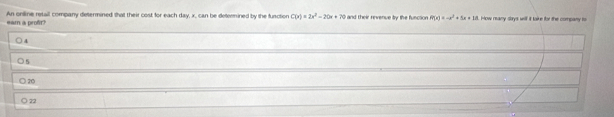 An online retail company determined that their cost for each day, x, can be determined by the function C(x)=2x^2-20x+70 and their revenue by the function R(x)=-x^2+5x+18 L. How many days will it take for the company to
earn a proft
4
) 5
20
22