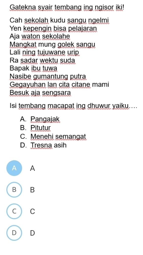 Gatekna syair tembang ing ngisor iki!
Cah sekolah kudu sangu ngelmi
Yen kepengin bisa pelajaran
Aja waton sekolahe
Mangkat mung golek sangu
Lali ning tujuwane urip
Ra sadar wektu suda
Bapak ibu tuwa
Nasibe gumantung putra
Gegayuhan lan cita citane mami
Besuk aja sengsara
Isi tembang macapat ing dhuwur yaiku....
A. Pangajak
B. Pitutur
C. Menehi semangat
D. Tresna asih
A ) A
B B
C C
D D