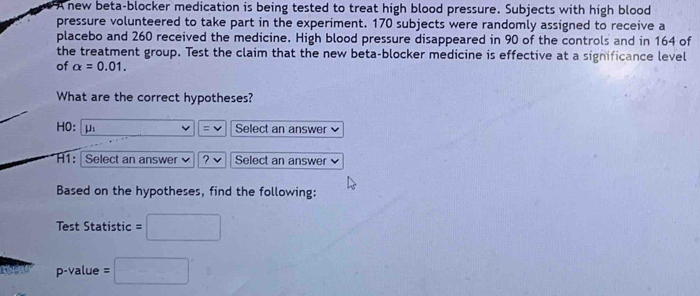 A new beta-blocker medication is being tested to treat high blood pressure. Subjects with high blood 
pressure volunteered to take part in the experiment. 170 subjects were randomly assigned to receive a 
placebo and 260 received the medicine. High blood pressure disappeared in 90 of the controls and in 164 of 
the treatment group. Test the claim that the new beta-blocker medicine is effective at a significance level 
of alpha =0.01. 
What are the correct hypotheses?
HO: μ (- 1/2 (-frac 8^circ  v Select an answer 
H1: Select an answer ? Select an answer 
Based on the hypotheses, find the following: 
Test Statistic =□
p-value=□