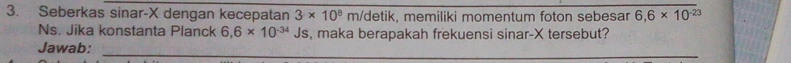 Seberkas sinar- X dengan kecepatan 3* 10^8 m/detik, memiliki momentum foton sebesar 6,6* 10^(-23)
Ns. Jika konstanta Planck 6,6* 10^(-34)Js , maka berapakah frekuensi sinar- X tersebut? 
Jawab:_