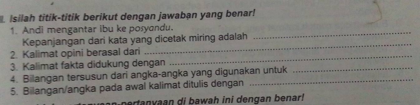 Isilah titik-titik berikut dengan jawaban yang benar! 
1. Andi mengantar ibu ke posyandu._ 
_ 
Kepanjangan dari kata yang dicetak miring adalah 
_ 
2. Kalimat opini berasal dari 
_ 
3. Kalimat fakta didukung dengan 
4. Bilangan tersusun dari angka-angka yang digunakan untuk 
5. Bilangan/angka pada awal kalimat ditulis dengan 
pertanvaan di bawah ini dengan benar!