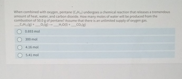 When combined with oxygen, pentane (C_5H_12) undergoes a chemical reaction that releases a tremendous
amount of heat, water, and carbon dioxide. How many moles of water will be produced from the
combustion of 50.0 g of pentane? Assume that there is an unlimited supply of oxygen gas.
_ C_5H_12(g)+ _  O_2(g)to _ H_2O(l)+ _  CO_2(g)
0.693 mol
300 mol
4. 16 mol
5. 41 mol