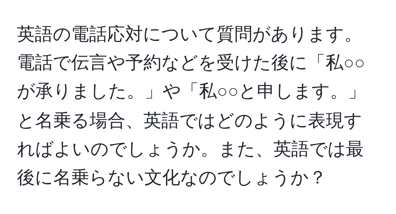 英語の電話応対について質問があります。電話で伝言や予約などを受けた後に「私○○が承りました。」や「私○○と申します。」と名乗る場合、英語ではどのように表現すればよいのでしょうか。また、英語では最後に名乗らない文化なのでしょうか？