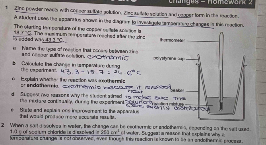 changes - Homework 2 
1 Zinc powder reacts with copper sulfate solution. Zinc sulfate solution and copper form in the reaction. 
A student uses the apparatus shown in the diagram to investigate temperature changes in this reaction. 
The starting temperature of the copper sulfate solution is
18.7°C. The maximum temperature reached after the zin
is added was 43.3°C
a Name the type of reaction that occurs between zinc 
and copper sulfate solution. 
b Calculate the change in temperature during 
the experiment. 
c Explain whether the reaction was exothermic 
or endothermic. 
d Suggest two reasons why the student stirred m 
the mixture continually, during the experiment. 
e State and explain one improvement to the apparatus 
that would produce more accurate results. 
2 When a salt dissolves in water, the change can be exothermic or endothermic, depending on the salt used. 
1. 0 g of sodium chloride is dissolved in 250cm^3 of water. Suggest a reason that explains why a 
temperature change is not observed, even though this reaction is known to be an endothermic process.