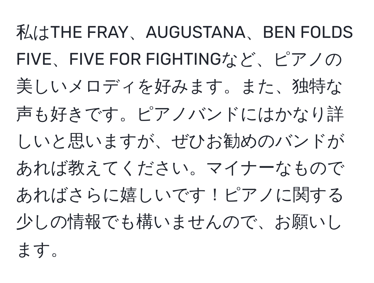 私はTHE FRAY、AUGUSTANA、BEN FOLDS FIVE、FIVE FOR FIGHTINGなど、ピアノの美しいメロディを好みます。また、独特な声も好きです。ピアノバンドにはかなり詳しいと思いますが、ぜひお勧めのバンドがあれば教えてください。マイナーなものであればさらに嬉しいです！ピアノに関する少しの情報でも構いませんので、お願いします。