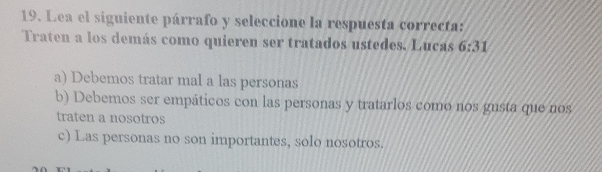 Lea el siguiente párrafo y seleccione la respuesta correcta:
Traten a los demás como quieren ser tratados ustedes. Lucas 6:31
a) Debemos tratar mal a las personas
b) Debemos ser empáticos con las personas y tratarlos como nos gusta que nos
traten a nosotros
c) Las personas no son importantes, solo nosotros.