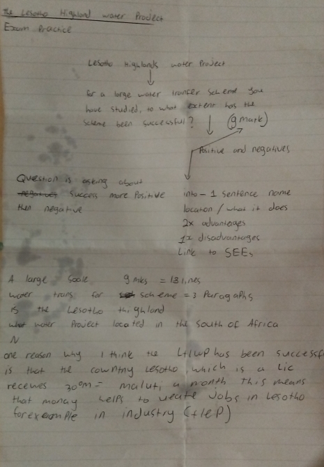 The Lesome Highland water Prodect 
Exeam Practice 
Lesothe highlonds water Project 
for a large water trancer Sccent you 
have studied, to what extent has the 
Scheme been successful? mark) 
Aesitive and regatives 
Question is asking about 
success more Positive into - 1 senrence name 
then negarve 
locaron / what it does 
2x advantages 
It disadvanrages 
Link to SEE= 
A large Soole gmks=181.ms
water trans for scheme = 3 Parag aphs 
is the besothe thighland 
what water Provect located in the south of Africa 
N 
one reason why I think the Lup has been successf 
is that the cownty Lesothe which is a Lic 
recewes 30^0m= malut aronth this means 
that monay helps to weate Jobs in lesothe 
forexeample in inJustry (+1ep)