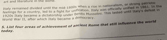 art and literature in the world. 
Italy remained divided until the mid-1800s when a rise in nationalism, or strong patriotic 
feelings for a country, led to a fight for unification. Italy was officially unified in 1861. In the 
1920s Italy became a dictatorship under Benito Mussolini. This lasted until Italy's defeat in 
World War II, after which Italy became a democracy. 
5. List four areas of achievement of ancient Rome that still influence the world 
_ 
today.