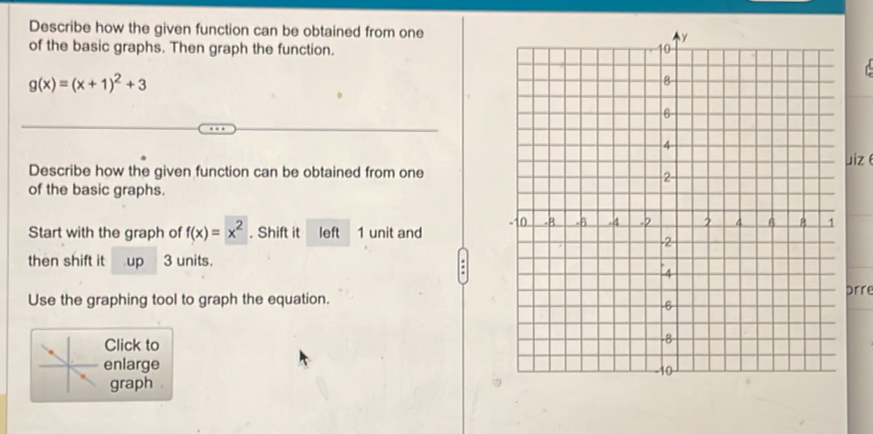 Describe how the given function can be obtained from one 
of the basic graphs. Then graph the function.
g(x)=(x+1)^2+3
Describe how the given function can be obtained from oneuizθ 
of the basic graphs. 
Start with the graph of f(x)=x^2. Shift it left 1 unit and 
then shift it up 3 units. 
Use the graphing tool to graph the equation.prre 
Click to 
enlarge 
graph .