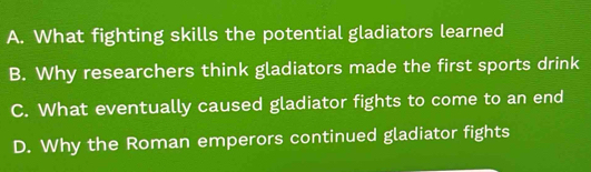 A. What fighting skills the potential gladiators learned
B. Why researchers think gladiators made the first sports drink
C. What eventually caused gladiator fights to come to an end
D. Why the Roman emperors continued gladiator fights