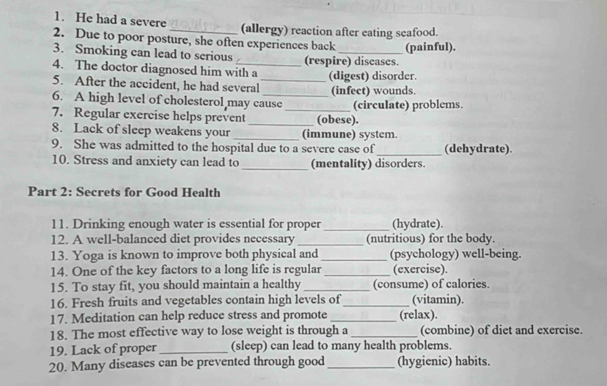 He had a severe 
(allergy) reaction after eating seafood. 
2. Due to poor posture, she often experiences back (painful). 
3. Smoking can lead to serious (respire) diseases. 
4. The doctor diagnosed him with a (digest) disorder. 
5. After the accident, he had several_ (infect) wounds. 
6. A high level of cholesterol may cause (circulate) problems. 
7. Regular exercise helps prevent _(obese). 
8. Lack of sleep weakens your __(immune) system. 
9. She was admitted to the hospital due to a severe case of_ (dehydrate). 
10. Stress and anxiety can lead to _(mentality) disorders. 
Part 2: Secrets for Good Health 
11. Drinking enough water is essential for proper _(hydrate). 
12. A well-balanced diet provides necessary _(nutritious) for the body. 
13. Yoga is known to improve both physical and _(psychology) well-being. 
14. One of the key factors to a long life is regular _(exercise). 
15. To stay fit, you should maintain a healthy _(consume) of calories. 
16. Fresh fruits and vegetables contain high levels of _(vitamin). 
17. Meditation can help reduce stress and promote _(relax). 
18. The most effective way to lose weight is through a _(combine) of diet and exercise. 
19. Lack of proper _(sleep) can lead to many health problems. 
20. Many diseases can be prevented through good _(hygienic) habits.