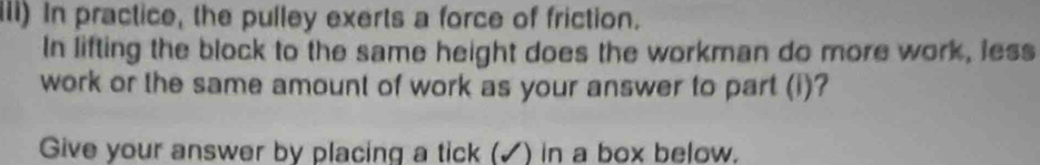 Ili) In practice, the pulley exerts a force of friction. 
In lifting the block to the same height does the workman do more work, less 
work or the same amount of work as your answer to part (i)? 
Give your answer by placing a tick (✓) in a box below.