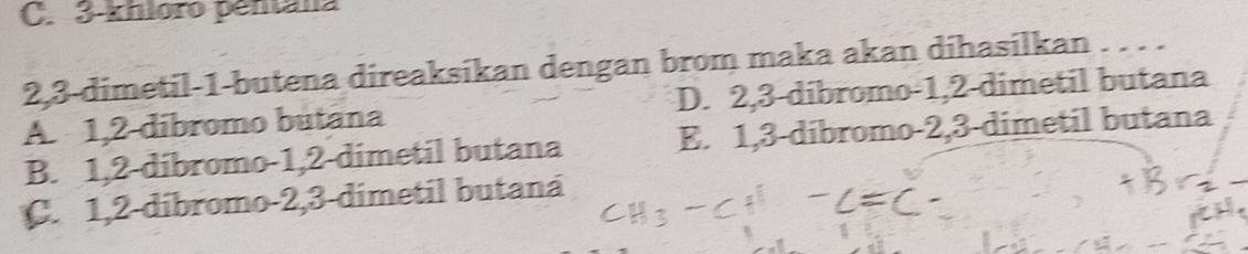 3 -khloro pentana
2, 3 -dimetil- 1 -butena direaksikan dengan brom maka akan dihasilkan . . . .
A. 1, 2 dibromo butana D. 2, 3 -dibromo- 1, 2 -dimetil butana
B. 1, 2 -dibromo- 1, 2 -dimetil butana E. 1, 3 -dibromo- 2, 3 -dimetil butana
C. 1, 2 -díbromo- 2, 3 -dimetil butaná