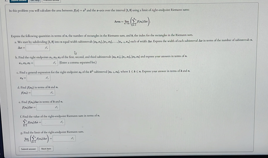 In this problem you will calculate the area between f(x)=x^2 and the æ-axis over the interval [1,8] using a limit of right-endpoint Riemann sums:
Area=limlimits _nto ∈fty (sumlimits _(k=1)^nf(x_k)△ x).
Express the following quantities in terms of n, the number of rectangles in the Riemann sum, and k, the index for the rectangles in the Riemann sum.
a. We start by subdividing [1,8] into n equal width subintervals [x_0,x_1],[x_1,x_2],...,[x_n-1,x_n] each of width Δæ. Express the width of each subinterval Δz in terms of the number of subintervals n.
△ x=□
b. Find the right endpoints z_1,z_2, 2 of the first, second, and third subintervals [x_0,x_1],[x_1,x_2],[x_2,x_3] and express your answers in terms of n.
x_1,x_2,x_3=□ (Enter a comma separated list.)
c. Find a general expression for the right endpoint £ of the k^(t_1) subinterval [x_k-1,x_k]. where 1≤ k≤ n Express your answer in terms of k and n.
x_k=□
d. Find f(x_k) in terms of k and n.
f(x_k)=□
e. Find f(x_k) Az in terms of k and n.
f(x_k)△ x=□
£. Find the value of the right-endpoint Riemann sum in terms of n.
sumlimits _(k=1)^nf(x_k)△ x=□
g. Find the limit of the right-endpoint Riemann sum.
limlimits _nto ∈fty (sumlimits _(k=1)^nf(x_k)△ x)=□
Submit answer Next itern