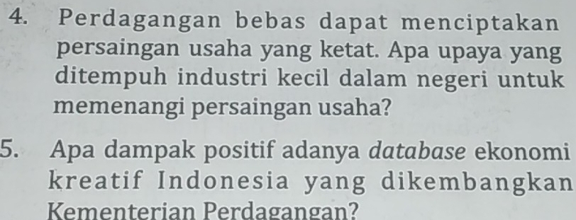 Perdagangan bebas dapat menciptakan 
persaingan usaha yang ketat. Apa upaya yang 
ditempuh industri kecil dalam negeri untuk 
memenangi persaingan usaha? 
5. Apa dampak positif adanya database ekonomi 
kreatif Indonesia yang dikembangkan 
Kementerian Perdagangan?