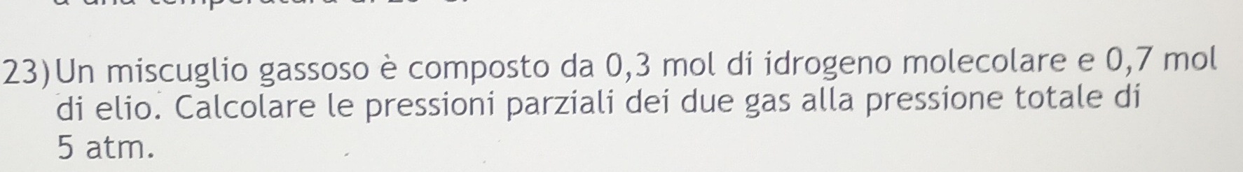 23)Un miscuglio gassoso è composto da 0,3 mol di idrogeno molecolare e 0,7 mol
di elio. Calcolare le pressioni parziali dei due gas alla pressione totale di
5 atm.