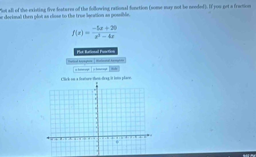 Plot all of the existing five features of the following rational function (some may not be needed). If you get a fraction 
or decimal then plot as close to the true lecation as possible.
f(x)= (-5x+20)/x^2-4x 
Plot Rational Function 
Vertical Asymptote Horicontal Asympfote 
x-Intercept y-Intercept Hole 
Click on a feature then drag it into place. 
G02 PM