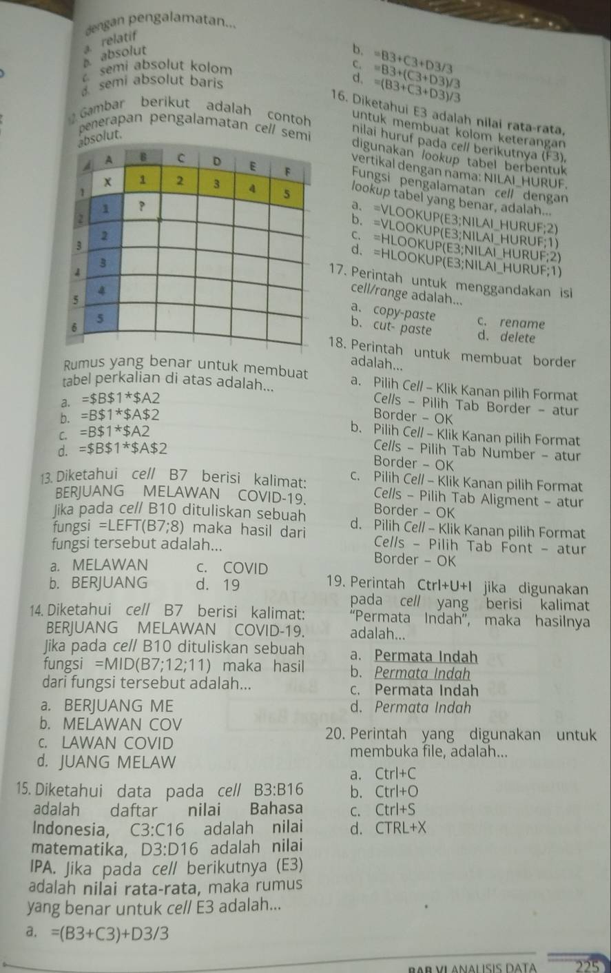 dengan pengalamatan...
relatif
absolut
b.
semi absolut kolom =83+C3+D3/3
C.
a semi absolut baris
d、 =(83+C3+D3)/3 =83+(C3+D3)/3
16. Diketahui E3 adalah nilai rata-rata,
Gambar berikut adalah contoh untuk membuat kolom keterängan
penerapan pengalamatan cell semi
ut.
nilai huruf pada cell berikutnya ! k
digunakan lookup tabel berbentuk
vertikal dengan nama: NILAI_HURUF.
Fungsi pengalamatan cell dengan
lookup tabel yang benar, adalah...
a. =VLOOKUP(E3;NILAI_HURUF;2)
b. =VLOOKUP(E3;NILAI_HURUF;1)
c. =HLOOKUP(E3;NILAI_HURUF;2)
d. =HLOOKUP(E3;NILAI_HURUF;1)
17. Perintah untuk menggandakan isi
cell/range adalah...
b. cutpaste
a. copy-paste c. rename
d. delete
18. Perintah untuk membuat border
adalah...
Rumus yang benar untuk membuat a. Pilih Cell - Klik Kanan pilih Format
tabel perkalian di atas adalah...
a. =$B$1^*$A2
Cells - Pilih Tab Border - atur
b. =B$1^*$A$2 Border - OK
C. =B$1^*$A2
b. Pilih Cell - Klik Kanan pilih Format
d. =$B$1^*$A$2
Cells - Pilih Tab Number - atur
Border - OK
13. Diketahui ce// B7 berisi kalimat: c. Pilih Cell - Klik Kanan pilih Format
BERJUANG MELAWAN COVID-19. Cells - Pilih Tab Aligment - atur
Border - OK
Jika pada ce// B10 dituliskan sebuah d. Pilih Ce// - Klik Kanan pilih Format
fungsi =LEFT(B7;8) maka hasil dari  Cells - Pilih Tab Font - atur
fungsi tersebut adalah... Border - OK
a. MELAWAN c. COVID
19. Perintah
b. BERJUANG d. 19 Ctrl+U+I jika digunakan
pada cell yang berisi kalimat
14. Diketahui ce// B7 berisi kalimat: “Permata Indah”, maka hasilnya
BERJUANG MELAWAN COVID-19. adalah...
Jika pada ce// B10 dituliskan sebuah a. Permata Indah
fungsi =MID(B7;12;11) maka hasil b. Permata Indah
dari fungsi tersebut adalah... c. Permata Indah
a. BERJUANG ME d. Permata Indah
b. MELAWAN COV
20. Perintah yang digunakan untuk
c. LAWAN COVID membuka file, adalah...
d. JUANG MELAW
a. Ctrl+C
15. Diketahui data pada cell B3:B16 b. Ctrl+O
adalah daftar nilai Bahasa C. Ctrl+S
Indonesia, C3:C16 adalah nilai d. CTRL+X
matematika, D3:D16 adalah nilai
IPA. Jika pada ce// berikutnya (E3)
adalah nilai rata-rata, maka rumus
yang benar untuk ce// E3 adalah...
a. =(B3+C3)+D3/3