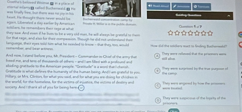 Goethe's beloved Weimar. - in a place of Reao Alnud
eternal infamyá called Buchenwald. He Annatcs 0 
was finally free, but there was no joy in hisGuiding Questions
heart. He thought there never would be entration camp by
again. Liberated a day earlier by American Private H. Miller is in the public domam. Question 1 el 7
soldiers, he remembers their rage at what
they saw. And even if he lives to be a very old man, he will always be grateful to them
for that rage, and also for their compassion. Though he did not understand their
language, their eyes told him what he needed to know -- that they, too, would How did the soldiers react to finding Bucherwald?
remember, and bear witness.
And now, I stand before you, Mr. President— Commander-in-Chief of the army that A They were relieved that the prisoners were
freed me, and tens of thousands of others - and I am filled with a profound and still alive.
abiding gratitude to the American people. "Gratitude" is a word that I cherish. They were surprised by the true purpase of
Gratitude is what defines the humanity of the human being. And I am grateful to you, B the camp.
Hillary, or Mrs. Clinton, for what you said, and for what you are doing for children in
the world, for the homeless, for the victims of injustice, the victims of destiny and They were angered by how the prisoners
society. And I thank all of you for being here. at were treated.
D They were suspicious of the loyalty of the
prisoners.