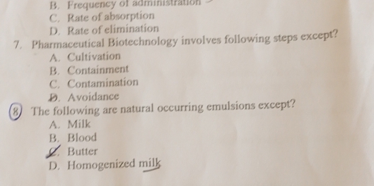 B. Frequency of administration
C. Rate of absorption
D. Rate of elimination
7. Pharmaceutical Biotechnology involves following steps except?
A. Cultivation
B. Containment
C. Contamination
D. Avoidance
8 The following are natural occurring emulsions except?
A. Milk
B. Blood
C. Butter
D. Homogenized milk