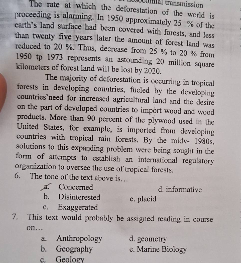 ocomial transmission
The rate at which the deforestation of the world is
proceeding is alarming. In 1950 approximately 25 % of the
earth's land surface had been covered with forests, and less
than twenty five years later the amount of forest land was
reduced to 20 %. Thus, decrease from 25 % to 20 % from
1950 tp 1973 represents an astounding 20 million square
kilometers of forest land will be lost by 2020.
The majority of deforestation is occurring in tropical
forests in developing countries, fueled by the developing
countries’need for increased agricultural land and the desire
on the part of developed countries to import wood and wood 
products. More than 90 percent of the plywood used in the
United States, for example, is imported from developing
countries with tropical rain forests. By the midv- 1980s,
solutions to this expanding problem were being sought in the
form of attempts to establish an international regulatory
organization to oversee the use of tropical forests.
6. The tone of the text above is…
a. Concerned d. informative
b. Disinterested
e. placid
c. Exaggerated
7. This text would probably be assigned reading in course
on...
a. Anthropology d. geometry
b. Geography e. Marine Biology
c. Geology
