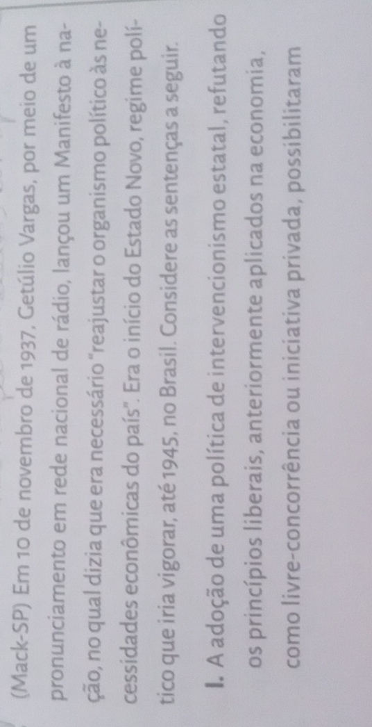 (Mack-SP) Em 10 de novembro de 1937, Getúlio Vargas, por meio de um 
pronunciamento em rede nacional de rádio, lançou um Manifesto à na- 
ção, no qual dizia que era necessário "reajustar o organismo político às ne- 
cessidades econômicas do país'. Era o início do Estado Novo, regime polí- 
tico que iria vigorar, até 1945, no Brasil. Considere as sentenças a seguir. 
I A adoção de uma política de intervencionismo estatal, refutando 
os princípios liberais, anteriormente aplicados na economia, 
como livre-concorrência ou iniciativa privada, possibilitaram