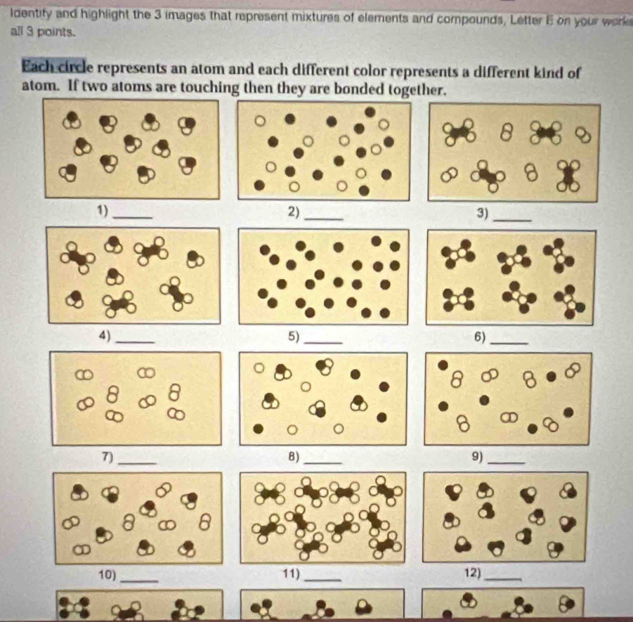 ldentify and highlight the 3 images that represent mixtures of elements and compounds, Letter E on your works 
all 3 points. 
Each circle represents an atom and each different color represents a different kind of 
atom. If two atoms are touching then they are bonded together. 
1)_ 
2)_ 
3)_ 
4)_ 
5)_ 
6)_ 
7)_ 
8)_ 
9)_ 
_ 
)_12)_