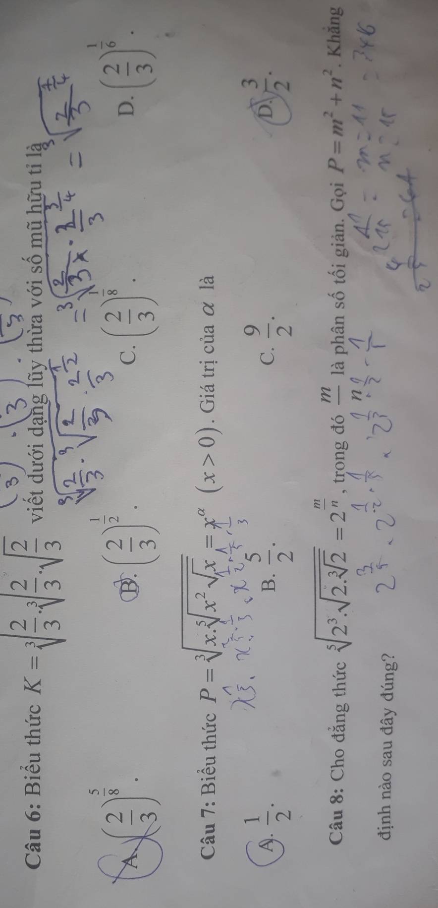 Biểu thức K=sqrt[3](frac 2)3· sqrt[3](frac 2)3· sqrt(frac 2)3 viết dưới dạng lũy thừa với số mũ hữu tỉ là
A )( 2/3 )^ 5/8 .
B. ( 2/3 )^ 1/2 . ( 2/3 )^ 1/6 .
C. ( 2/3 )^frac 8. 
D.
Câu 7: Biểu thức P=sqrt[3](x.sqrt [5]x^2sqrt x)=x^(alpha)(x>0). Giá trị của α là
A.  1/2 .  5/2 .  9/2 .  3/2 . 
B.
C.
D.
Câu 8: Cho đẳng thức sqrt[5](2^3.sqrt 2.sqrt [3]2)=2^(frac m)n , trong đó _ m là phân số tối giản. Gọi P=m^2+n^2. Khắng
định nào sau đây đúng?