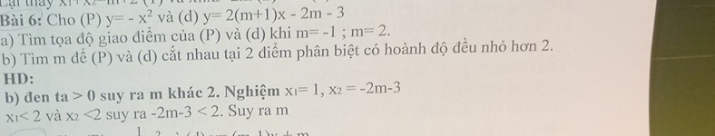 Cại tháy A1 
Bài 6: Cho (P) y=-x^2 và (d) y=2(m+1)x-2m-3
a) Tìm tọa độ giao diểm của (P) và (d) khi m=-1; m=2. 
b) Tìm m để (P) và (d) cắt nhau tại 2 điểm phân biệt có hoành độ đều nhỏ hơn 2. 
HD: 
b) đen ta>0 suy ra m khác 2. Nghiệm x_1=1, x_2=-2m-3
x_1<2</tex> và x_2<2</tex> suy ra-2m-3<2</tex> . Suy ra m