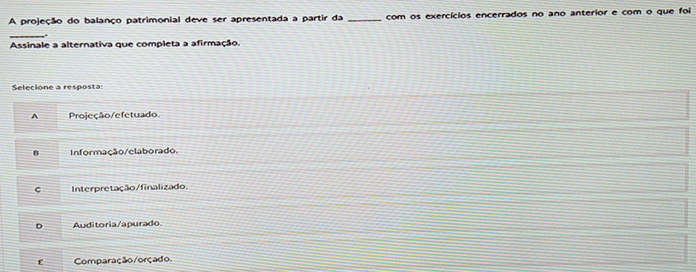 A projeção do balanço patrimonial deve ser apresentada a partir da _com os exercícios encerrados no ano anterior e com o que foi
_.
Assinale a alternativa que completa a afirmação.
Selecione a resposta:
A Projeção/efetuado.
B Informação/elaborado.
C Interpretação/finalizado.
D Auditoria/apurado
E Comparação/orçado.