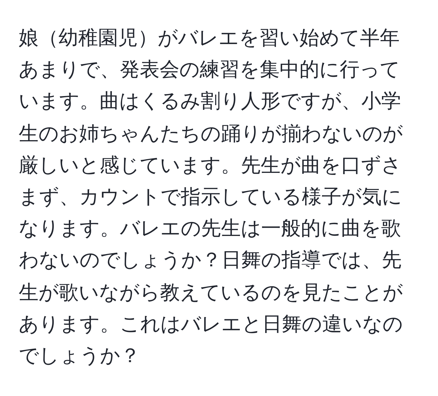 娘幼稚園児がバレエを習い始めて半年あまりで、発表会の練習を集中的に行っています。曲はくるみ割り人形ですが、小学生のお姉ちゃんたちの踊りが揃わないのが厳しいと感じています。先生が曲を口ずさまず、カウントで指示している様子が気になります。バレエの先生は一般的に曲を歌わないのでしょうか？日舞の指導では、先生が歌いながら教えているのを見たことがあります。これはバレエと日舞の違いなのでしょうか？