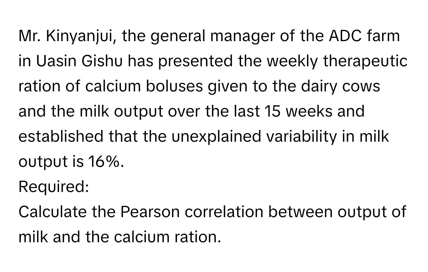 Mr. Kinyanjui, the general manager of the ADC farm in Uasin Gishu has presented the weekly therapeutic ration of calcium boluses given to the dairy cows and the milk output over the last 15 weeks and established that the unexplained variability in milk output is 16%.

Required:

Calculate the Pearson correlation between output of milk and the calcium ration.