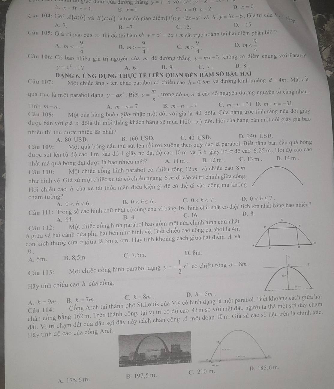 dộ giáo điểm của đường tháng y=1-x (P):y=x-2x
A. x=0;x=1. B. x=1 C. x=0;x=2. D. x=0.
Cầu 104: Gọi A(a;b) và B(c;d) là tọa độ giao điềm (P) y=2x-x^2 và △ :y=3x-6. Gia trị của bo d tằng
A. 7. C. 15. D. -15 .
B. −7 .
Câu 105: Giá trị nào của 71 thì đồ thị hàm số v=x^2+3x+m cắt trục hoành tại hai điểm phân biệt?
A. m<- 9/4 . B. m>- 9/4 . C. m> 9/4 . m
D.
Câu 106: Có bao nhiêu giá trị nguyên của mô để đường thẳng y=mx-3 không có điểm chung với Parabol
y=x^2+1 ? A. 6 . B. 9 . C. 7 . D. 8 .
Đạng 6. ứng dụng thực tẻ liên quan đên hàm số bậc hai
Câu 107:  Một chiếc ăng - ten chảo parabol có chiều cao h=0,5m và đường kính miệng d=4m. Mặt cắt
qua trục là một parabol dạng y=ax^2. Biết a= m/n  , trong đó m, n là các số nguyên dương nguyên tố cùng nhau.
Tính m-n. A. m-n=7 B. m-n=-7 C. m-n=31 D. m-n=-31
Câu 108: Một của hàng buôn giày nhập một đôi với giá là 40 đôla. Cửa hàng ước tính rằng nếu đôi giày
được bán với giá x đôla thì mỗi tháng khách hàng sẽ mua (120-x) đôi. Hỏi của hàng bán một đôi giày giá bao
nhiêu thì thu được nhiều lãi nhất?
A. 80 USD. B. 160 USD. C. 40 USD. D. 240 US D.
Câu 109: Một quả bóng cầu thủ sút lên rồi rơi xuống theo quỹ đạo là parabol. Biết rằng ban đầu quả bóng
được sút lên từ độ cao 1 m sau đó 1 giây nó đạt độ cao 10 m và 3,5 giây nó ở độ cao 6, 25 m . Hỏi độ cao cao
nhất mà quả bóng đạt được là bao nhiêu mét? A. 1 1 m . B. 12 m . C. 13 m . D. 14 m .
Câu 110: Một chiếc cổng hình parabol có chiều rộng 12 m và chiều cao 8 m
như hình vẽ. Giả sử một chiếc xe tải có chiều ngang 6 m đi vào vị trí chính giữa cồng.
Hỏi chiều cao h của xe tải thỏa mãn điều kiện gì đề có thể đi vào cổng mà không
chạm tường? 0
A. 0 B. 0 C. 0 D.
Câu 111: Trong số các hình chữ nhật có cùng chu vi bằng 16 , hình chữ nhật có diện tích lớn nhất bằng bao nhiêu?
C. 16. D. 8.
A. 64. B. 4.
Câu 112: Một chiếc cổng hình parabol bao gồm một cửa chính hình chữ nhật
ở giữa và hai cánh cửa phụ hai bên như hình vẽ. Biết chiều cao cổng parabol là 4m F E
còn kích thước cửa ở giữa là 3m* 4m 4. Hãy tính khoảng cách giữa hai điểm A và
B
.4
C D
B . D. 8m.
A. 5m. B. 8,5m. C. 7,5m.
Câu 113: Một chiếc cổng hình parabol dạng y=- 1/2 x^2 có chiều rộng d=8m.
Hãy tính chiều cao h của cổng. 
A. h=9m. B. h=7m. C. h=8m. D. h=5m.
Câu 114: Cổng Arch tại thành phố St.Louis của Mỹ có hình dạng là một parabol. Biết khoảng cách giữa hai
chân cổng bằng 162 m. Trên thành cổng, tại vị trí có độ cao 43m so với mặt đất, người ta thả một sợi dây chạm
đất. Vị trí chạm đất của đầu sợi dây này cách chân cổng A một đoạn 10 m. Giả sử các số liệu trên là chính xác.
Hãy tính độ cao của cổng Arch
、
4 A 1
162m
10 m
D. 185,6 m.
A. 175,6 m. B. 197,5 m. C. 210 m.