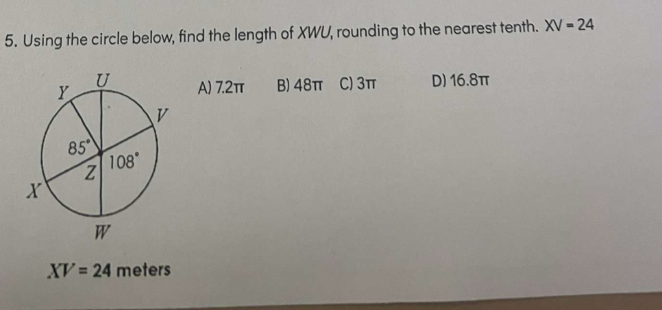 Using the circle below, find the length of XWU, rounding to the nearest tenth. XV=24
C) 3π D) 16.8π
A) 7.2π B) 48π
XV=24 meters