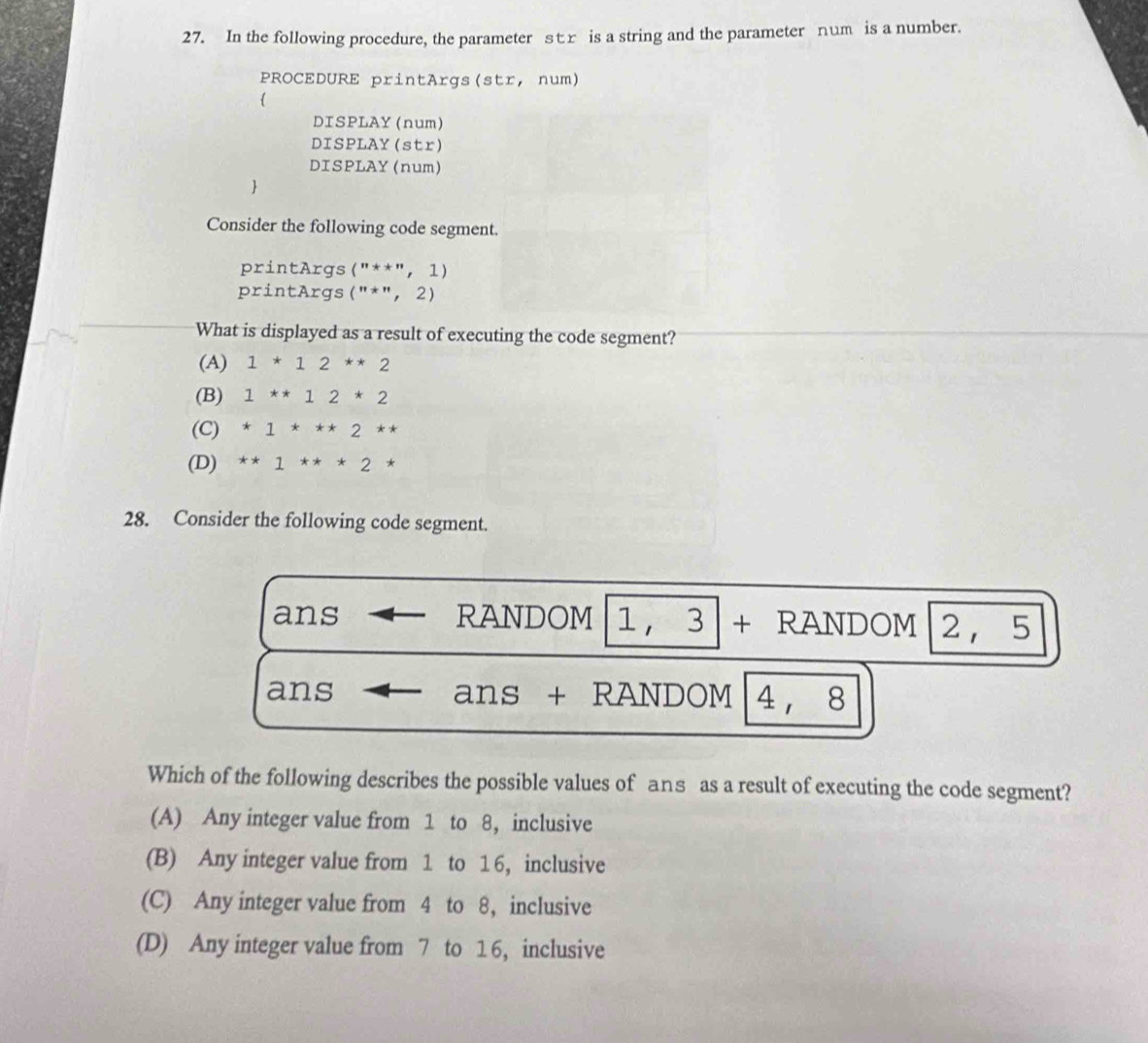 In the following procedure, the parameter sr is a string and the parameter num is a number.
PROCEDURE printArgs(str, num)

DISPLAY (num)
DISPLAY (str)
DISPLAY (num)

Consider the following code segment.
printArgs (''**'',1)
printArgs (''*'',2)
What is displayed as a result of executing the code segment?
(A) 1*12**2
(B) 1**12*2
(C) *1***2**
(D) **1**2*
28. Consider the following code segment.
ans RANDOM 1 ， 3 + RANDOM 2 ， 5
ans ans + RANDOM 4 , 8
Which of the following describes the possible values of ans as a result of executing the code segment?
(A) Any integer value from 1 to 8, inclusive
(B) Any integer value from 1 to 16, inclusive
(C) Any integer value from 4 to 8, inclusive
(D) Any integer value from 7 to 16, inclusive