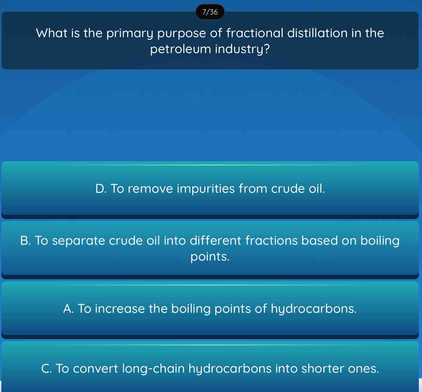 7/36
What is the primary purpose of fractional distillation in the
petroleum industry?
D. To remove impurities from crude oil.
B. To separate crude oil into different fractions based on boiling
points.
A. To increase the boiling points of hydrocarbons.
C. To convert long-chain hydrocarbons into shorter ones.