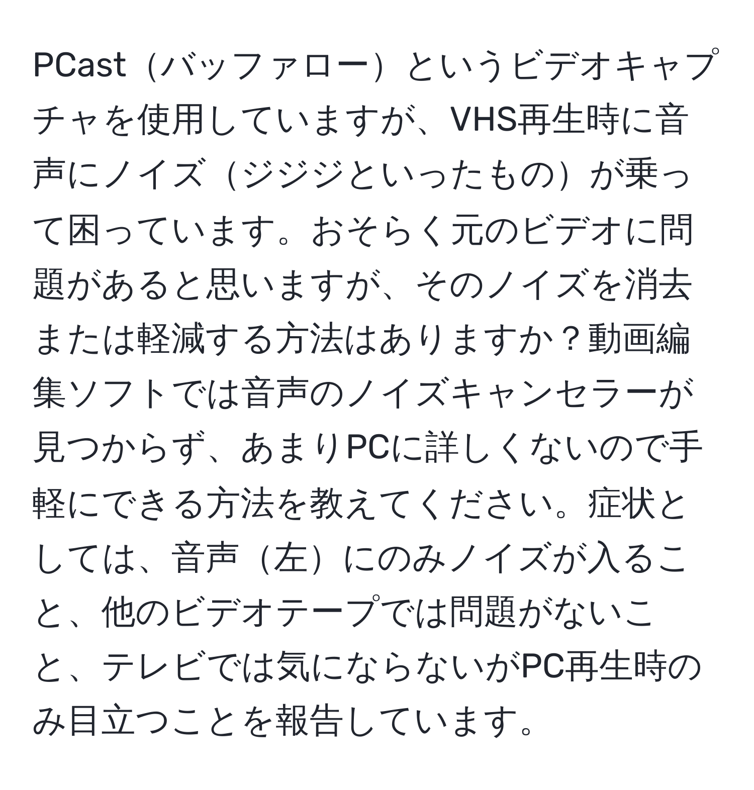 PCastバッファローというビデオキャプチャを使用していますが、VHS再生時に音声にノイズジジジといったものが乗って困っています。おそらく元のビデオに問題があると思いますが、そのノイズを消去または軽減する方法はありますか？動画編集ソフトでは音声のノイズキャンセラーが見つからず、あまりPCに詳しくないので手軽にできる方法を教えてください。症状としては、音声左にのみノイズが入ること、他のビデオテープでは問題がないこと、テレビでは気にならないがPC再生時のみ目立つことを報告しています。