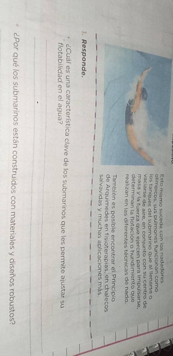 Esto mismo sucede con los nadadores 
olímpicos, sus pulmones funcionan como 
los tanques del submarino que al llenarse o 
vaciarse de airé, en conjunto con su centro de 
masa y la fuerza que ejercen para impulsarse, 
determinan la flotación o hundimiento que 
realizan en las diferentes técnicas de nado, 
También es posible encontrar el Príncipio 
de Arquímedes en fisioterapias, en chalecos 
salvavidas y muchas aplicaciones más. 
1. Responde. 
¿Cuál es una característica clave de los submarinos que les permite ajustar su 
flotabilidad en el agua? 
_ 
_ 
¿Por qué los submarinos están construidos con materiales y diseños robustos?