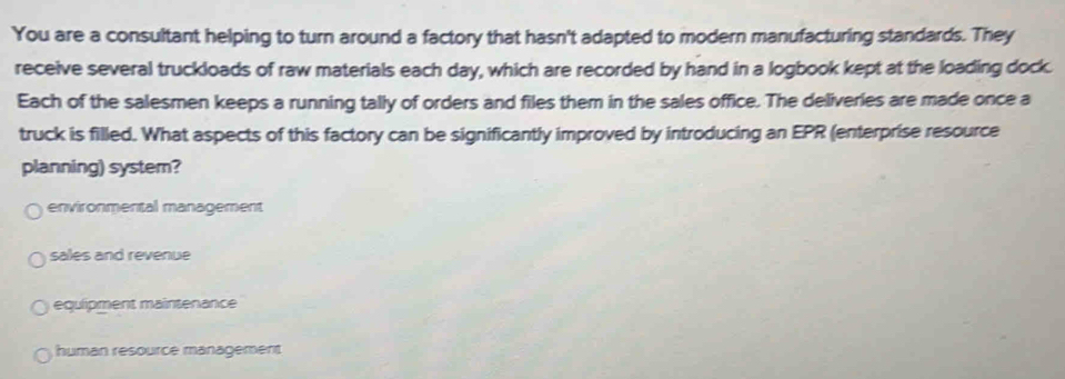 You are a consultant helping to turn around a factory that hasn't adapted to modern manufacturing standards. They
receive several truckloads of raw materials each day, which are recorded by hand in a logbook kept at the loading dock.
Each of the salesmen keeps a running tally of orders and files them in the sales office. The deliveries are made once a
truck is filled. What aspects of this factory can be significantly improved by introducing an EPR (enterprise resource
planning) system?
environmental management
sales and revenue
equlipment maintenance
human resource management